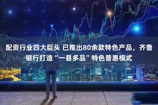 配资行业四大巨头 已推出80余款特色产品，齐鲁银行打造“一县多品”特色普惠模式