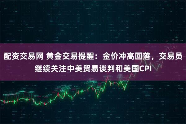 配资交易网 黄金交易提醒：金价冲高回落，交易员继续关注中美贸易谈判和美国CPI