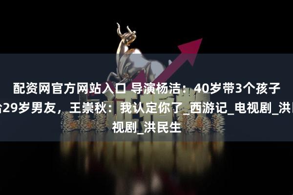 配资网官方网站入口 导演杨洁：40岁带3个孩子嫁给29岁男友，王崇秋：我认定你了_西游记_电视剧_洪民生