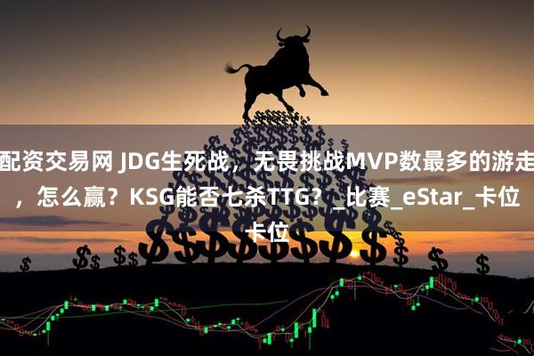 配资交易网 JDG生死战，无畏挑战MVP数最多的游走，怎么赢？KSG能否七杀TTG？_比赛_eStar_卡位