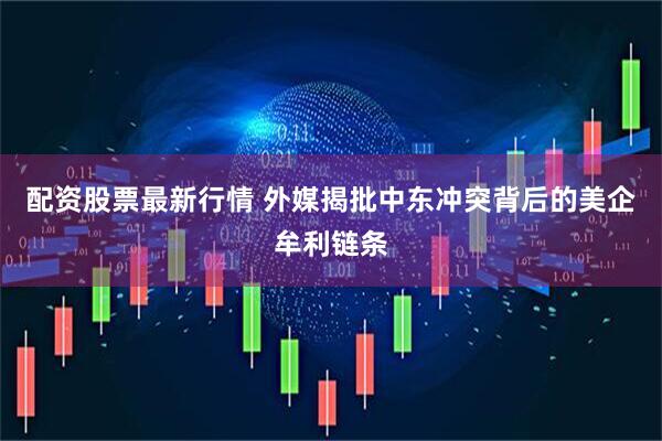 配资股票最新行情 外媒揭批中东冲突背后的美企牟利链条