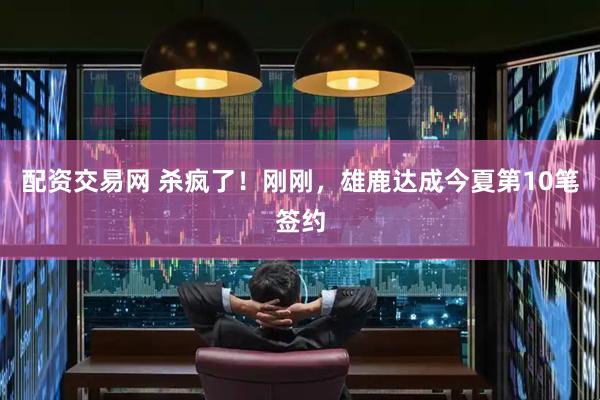 配资交易网 杀疯了！刚刚，雄鹿达成今夏第10笔签约