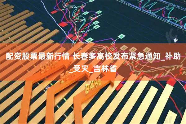 配资股票最新行情 长春多高校发布紧急通知_补助_受灾_吉林省
