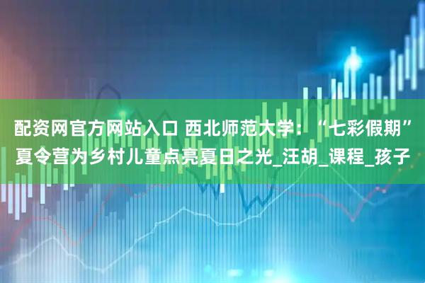 配资网官方网站入口 西北师范大学：“七彩假期”夏令营为乡村儿童点亮夏日之光_汪胡_课程_孩子