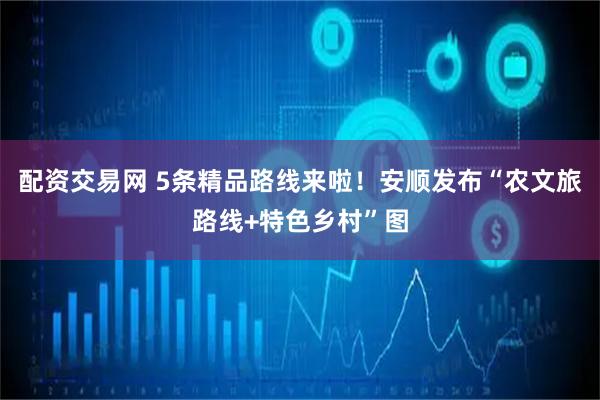 配资交易网 5条精品路线来啦！安顺发布“农文旅路线+特色乡村”图