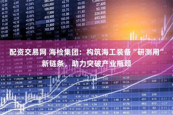 配资交易网 海检集团：构筑海工装备“研测用”新链条，助力突破产业瓶颈