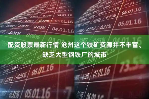 配资股票最新行情 沧州这个铁矿资源并不丰富、缺乏大型钢铁厂的城市