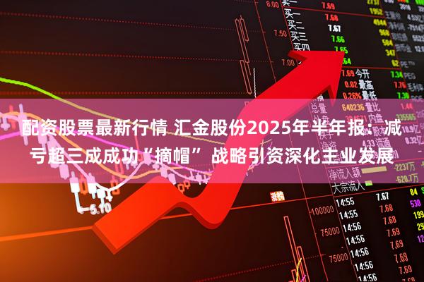 配资股票最新行情 汇金股份2025年半年报：减亏超三成成功“摘帽” 战略引资深化主业发展