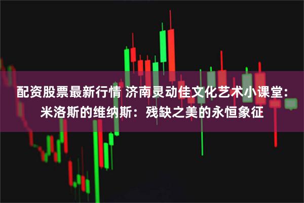 配资股票最新行情 济南灵动佳文化艺术小课堂:米洛斯的维纳斯：残缺之美的永恒象征