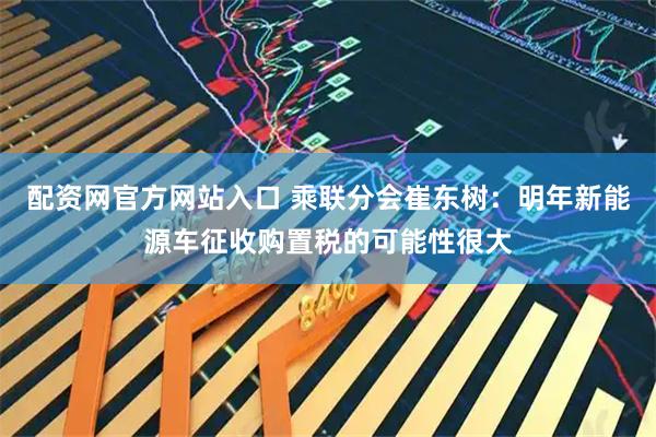 配资网官方网站入口 乘联分会崔东树：明年新能源车征收购置税的可能性很大