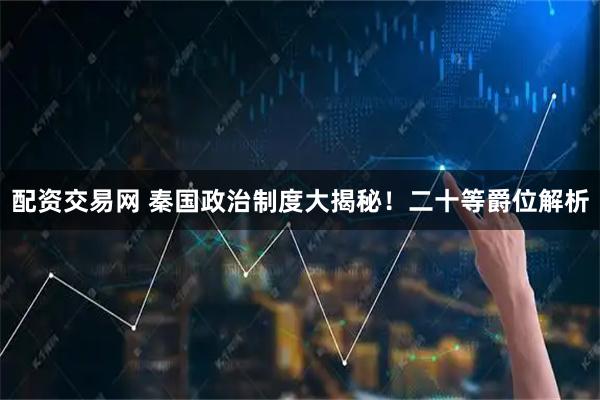 配资交易网 秦国政治制度大揭秘！二十等爵位解析