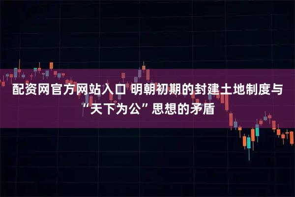 配资网官方网站入口 明朝初期的封建土地制度与“天下为公”思想的矛盾