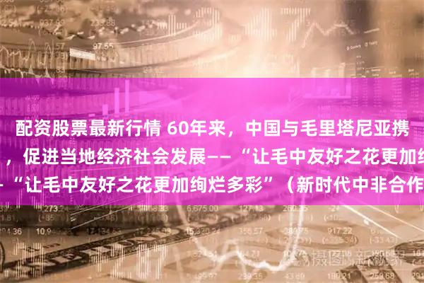 配资股票最新行情 60年来，中国与毛里塔尼亚携手打造多个“友谊工程”，促进当地经济社会发展—— “让毛中友好之花更加绚烂多彩”（新时代中非合作）