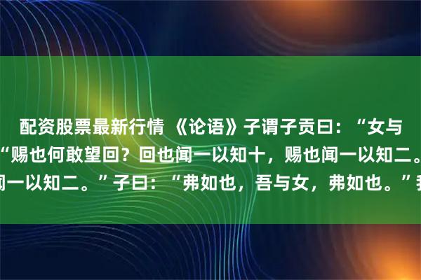 配资股票最新行情 《论语》子谓子贡曰：“女与回也，熟愈？”对曰：“赐也何敢望回？回也闻一以知十，赐也闻一以知二。”子曰：“弗如也，吾与女，弗如也。”我对这话的理解