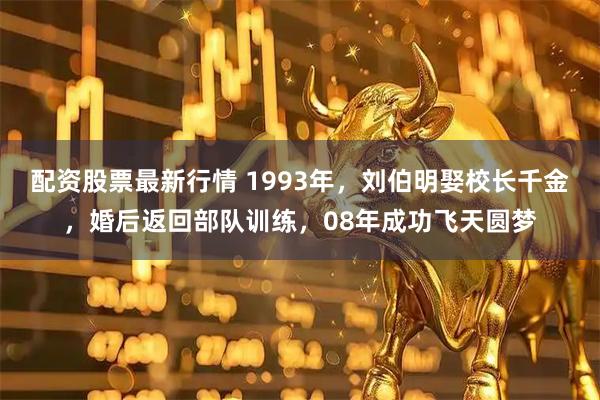 配资股票最新行情 1993年，刘伯明娶校长千金，婚后返回部队训练，08年成功飞天圆梦