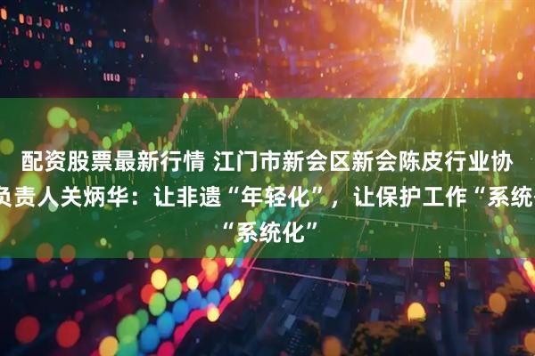 配资股票最新行情 江门市新会区新会陈皮行业协会负责人关炳华：让非遗“年轻化”，让保护工作“系统化”