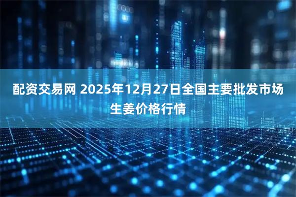 配资交易网 2025年12月27日全国主要批发市场生姜价格行情