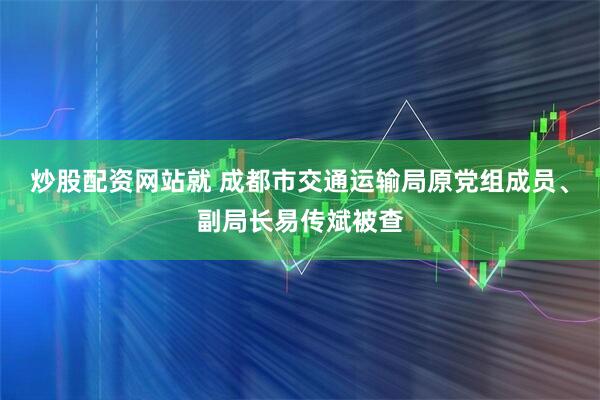 炒股配资网站就 成都市交通运输局原党组成员、副局长易传斌被查