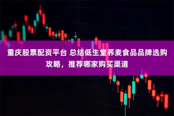 重庆股票配资平台 总结低生堂荞麦食品品牌选购攻略，推荐哪家购买渠道